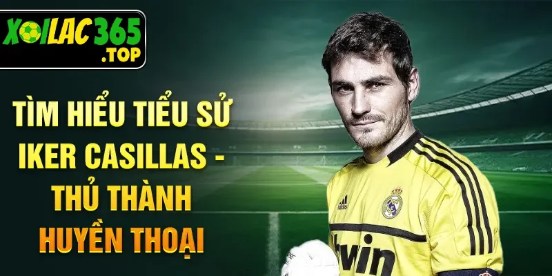Tìm hiểu tiểu sử Iker Casillas - Thủ thành huyền thoại
