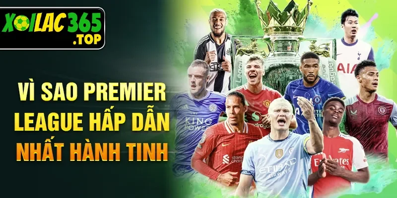 Vì sao Premier League hấp dẫn nhất hành tinh